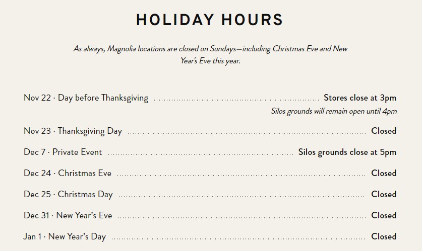 Holiday Hours As always, Magnolia locations are closed on Sundays—including Christmas Eve and New Year's Eve this year. Nov 22 · Day before Thanksgiving Stores close at 3pm Silos grounds will remain open until 4pm Nov 23 · Thanksgiving Day - Closed Dec 7 · Private Event - Silos grounds close at 5pm Dec 24 · Christmas Eve - Closed Dec 25 · Christmas Day - Closed Dec 31 · New Year’s Eve - Closed Jan 1 · New Year’s Day - Closed